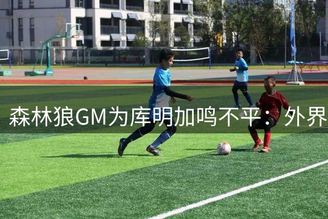 森林狼GM为库明加鸣不平：外界对他存在不实偏见