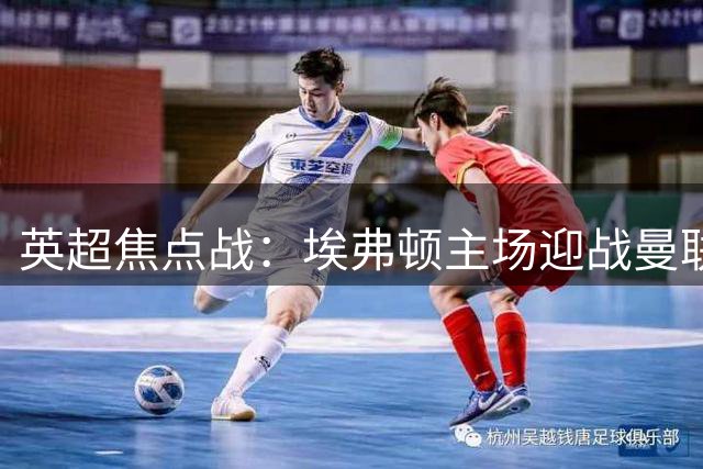 英超焦点战：埃弗顿主场迎战曼联，谁将延续不败金身？