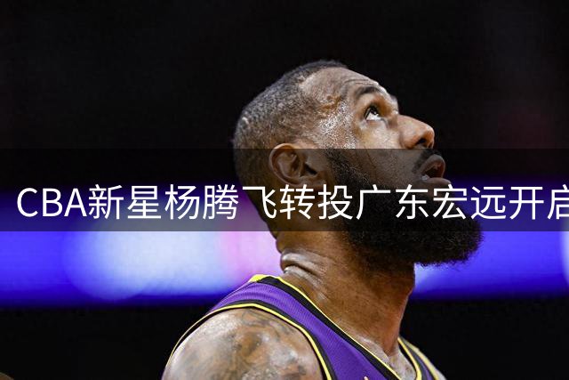 CBA新星杨腾飞转投广东宏远开启新征程